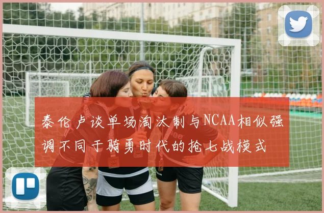 泰伦卢谈单场淘汰制与NCAA相似强调不同于骑勇时代的抢七战模式