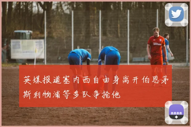 英媒报道塞内西自由身离开伯恩茅斯利物浦等多队争抢他