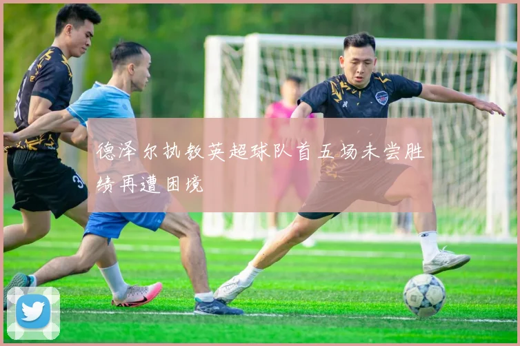德泽尔执教英超球队首五场未尝胜绩再遭困境