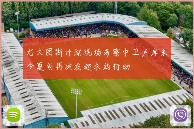 尤文图斯计划现场考察中卫卢库米今夏或再次发起求购行动