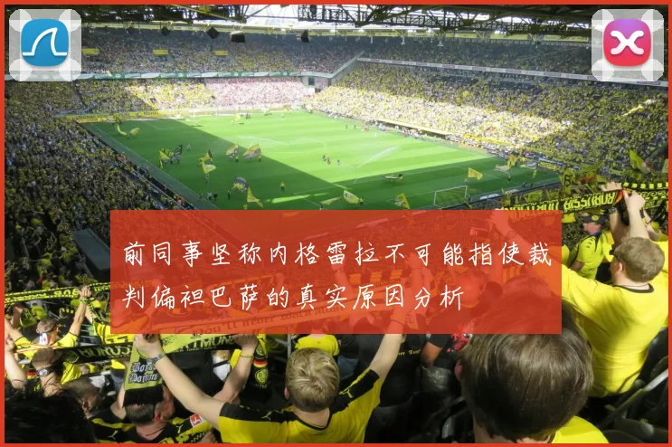 前同事坚称内格雷拉不可能指使裁判偏袒巴萨的真实原因分析